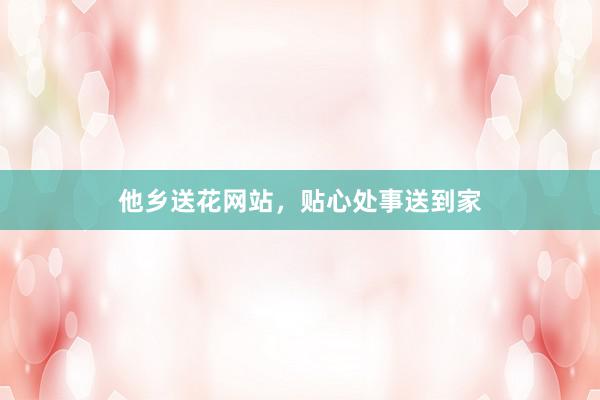 他乡送花网站，贴心处事送到家