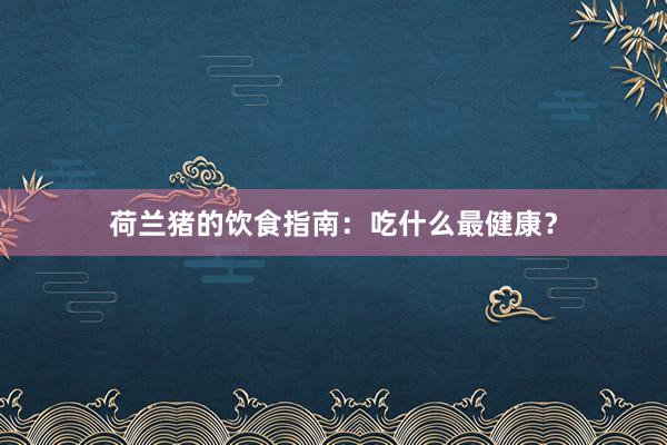 荷兰猪的饮食指南:吃什么最健康?